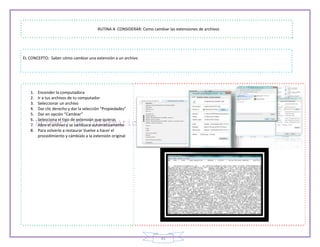 41
RUTINA A CONSIDERAR: Como cambiar las extensiones de archivos
EL CONCEPTO: Saber cómo cambiar una extensión a un archivo
1. Encender la computadora
2. Ir a tus archivos de tu computador
3. Seleccionar un archivo
4. Dar clic derecho y dar la selección “Propiedades”
5. Dar en opción “Cambiar”
6. Selecciona el tipo de extensión que quieras
7. Abre el archivo y se cambiara automáticamente
8. Para volverlo a restaurar Vuelve a hacer el
procedimiento y cámbialo a la extensión original
 