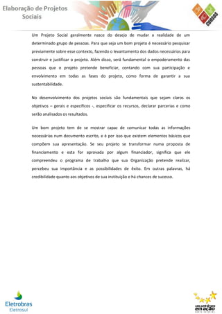 Um Projeto Social geralmente nasce do desejo de mudar a realidade de um
determinado grupo de pessoas. Para que seja um bom projeto é necessário pesquisar
previamente sobre esse contexto, fazendo o levantamento dos dados necessários para
construir e justificar o projeto. Além disso, será fundamental o empoderamento das
pessoas que o projeto pretende beneficiar, contando com sua participação e
envolvimento em todas as fases do projeto, como forma de garantir a sua
sustentabilidade.


No desenvolvimento dos projetos sociais são fundamentais que sejam claros os
objetivos – gerais e específicos -, especificar os recursos, declarar parcerias e como
serão analisados os resultados.


Um bom projeto tem de se mostrar capaz de comunicar todas as informações
necessárias num documento escrito, e é por isso que existem elementos básicos que
compõem sua apresentação. Se seu projeto se transformar numa proposta de
financiamento e esta for aprovada por algum financiador, significa que ele
compreendeu o programa de trabalho que sua Organização pretende realizar,
percebeu sua importância e as possibilidades de êxito. Em outras palavras, há
credibilidade quanto aos objetivos de sua instituição e há chances de sucesso.
 