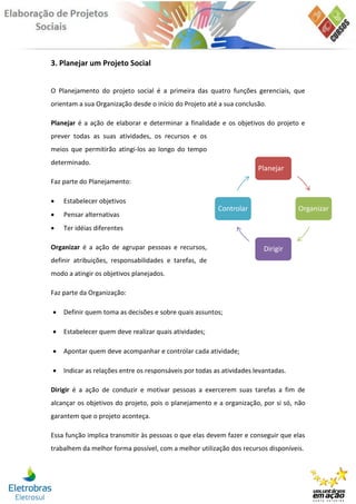 3. Planejar um Projeto Social


O Planejamento do projeto social é a primeira das quatro funções gerenciais, que
orientam a sua Organização desde o início do Projeto até a sua conclusão.

Planejar é a ação de elaborar e determinar a finalidade e os objetivos do projeto e
prever todas as suas atividades, os recursos e os
meios que permitirão atingi-los ao longo do tempo
determinado.
                                                                       Planejar
Faz parte do Planejamento:

   Estabelecer objetivos
                                                         Controlar                  Organizar
   Pensar alternativas
   Ter idéias diferentes

Organizar é a ação de agrupar pessoas e recursos,                        Dirigir
definir atribuições, responsabilidades e tarefas, de
modo a atingir os objetivos planejados.

Faz parte da Organização:

   Definir quem toma as decisões e sobre quais assuntos;

   Estabelecer quem deve realizar quais atividades;

   Apontar quem deve acompanhar e controlar cada atividade;

   Indicar as relações entre os responsáveis por todas as atividades levantadas.

Dirigir é a ação de conduzir e motivar pessoas a exercerem suas tarefas a fim de
alcançar os objetivos do projeto, pois o planejamento e a organização, por si só, não
garantem que o projeto aconteça.

Essa função implica transmitir às pessoas o que elas devem fazer e conseguir que elas
trabalhem da melhor forma possível, com a melhor utilização dos recursos disponíveis.
 