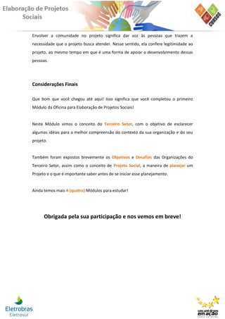 Envolver a comunidade no projeto significa dar voz às pessoas que trazem a
necessidade que o projeto busca atender. Nesse sentido, ela confere legitimidade ao
projeto, ao mesmo tempo em que é uma forma de apoiar o desenvolvimento dessas
pessoas.




Considerações Finais

Que bom que você chegou até aqui! Isso significa que você completou o primeiro
Módulo da Oficina para Elaboração de Projetos Sociais!


Neste Módulo vimos o conceito do Terceiro Setor, com o objetivo de esclarecer
algumas idéias para a melhor compreensão do contexto da sua organização e do seu
projeto.


Também foram expostos brevemente os Objetivos e Desafios das Organizações do
Terceiro Setor, assim como o conceito de Projeto Social, a maneira de planejar um
Projeto e o que é importante saber antes de se iniciar esse planejamento.


Ainda temos mais 4 (quatro) Módulos para estudar!




      Obrigada pela sua participação e nos vemos em breve!
 