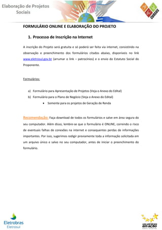 FORMULÁRIO ONLINE E ELABORAÇÃO DO PROJETO

   1. Processo de Inscrição na Internet

A inscrição do Projeto será gratuita e só poderá ser feita via internet, consistindo na
observação e preenchimento dos formulários citados abaixo, disponíveis no link
www.eletrosul.gov.br (arrumar o link – patrocínios) e o envio do Estatuto Social do
Proponente.



Formulários:


   a) Formulário para Apresentação de Projetos (Veja o Anexo do Edital)
   b) Formulário para o Plano de Negócio (Veja o Anexo do Edital)
                  Somente para os projetos de Geração de Renda



Recomendação: Faça download de todos os formulários e salve em área segura do
seu computador. Além disso, lembre-se que o formulário é ONLINE, correndo o risco
de eventuais falhas de conexões na internet e consequentes perdas de informações
importantes. Por isso, sugerimos redigir previamente toda a informação solicitada em
um arquivo único e salvo no seu computador, antes de iniciar o preenchimento do
formulário.
 
