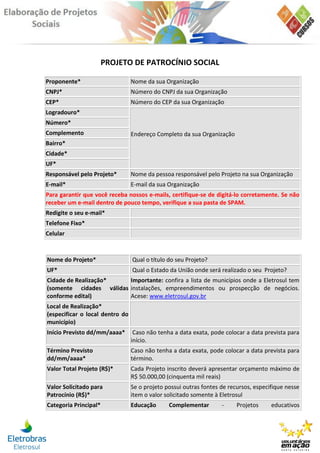 PROJETO DE PATROCÍNIO SOCIAL

Proponente*                      Nome da sua Organização
CNPJ*                            Número do CNPJ da sua Organização
CEP*                             Número do CEP da sua Organização
Logradouro*
Número*
Complemento                      Endereço Completo da sua Organização
Bairro*
Cidade*
UF*
Responsável pelo Projeto*        Nome da pessoa responsável pelo Projeto na sua Organização
E-mail*                          E-mail da sua Organização
Para garantir que você receba nossos e-mails, certifique-se de digitá-lo corretamente. Se não
receber um e-mail dentro de pouco tempo, verifique a sua pasta de SPAM.
Redigite o seu e-mail*
Telefone Fixo*
Celular



Nome do Projeto*                 Qual o título do seu Projeto?
UF*                              Qual o Estado da União onde será realizado o seu Projeto?
Cidade de Realização*    Importante: confira a lista de municípios onde a Eletrosul tem
(somente cidades válidas instalações, empreendimentos ou prospecção de negócios.
conforme edital)         Acese: www.eletrosul.gov.br
Local de Realização*
(especificar o local dentro do
município)
Início Previsto dd/mm/aaaa*       Caso não tenha a data exata, pode colocar a data prevista para
                                 início.
Término Previsto                 Caso não tenha a data exata, pode colocar a data prevista para
dd/mm/aaaa*                      término.
Valor Total Projeto (R$)*        Cada Projeto inscrito deverá apresentar orçamento máximo de
                                 R$ 50.000,00 (cinquenta mil reais)
Valor Solicitado para            Se o projeto possui outras fontes de recursos, especifique nesse
Patrocínio (R$)*                 item o valor solicitado somente à Eletrosul
Categoria Principal*             Educação      Complementar        -     Projetos     educativos
 