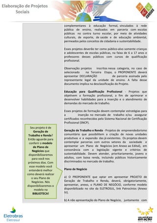 complementares à educação formal, vinculados à rede
                       pública de ensino, realizados em parceria com escolas
                       públicas no contra turno escolar, por meio de atividades
                       culturais, de esporte, de saúde e de educação ambiental,
                       permeados pelos conceitos de cidadania e sustentabilidade.

                       Esses projetos deverão ter como público-alvo somente crianças
                       e adolescentes de escolas públicas, na faixa de 6 a 17 anos e
                       professores desses públicos com cursos de qualificação
                       profissional.

                       Observação: projetos   inscritos nessa categoria, no caso de
                       selecionado    na Terceira Etapa, o PROPONENTE deverá
                       apresentar DECLARAÇÃO               de parceria assinada pelo
                       representante legal da unidade de ensino. A falta desse
                       documento implica na desclassificação do Projeto.

                       Educação para Qualificação Profissional - Projetos que
                       objetivem a formação profissional, a fim de aprimorar e
                       desenvolver habilidades para a inserção e o atendimento de
                       demandas do mercado de trabalho.

                       Esses projetos de formação devem contemplar estratégias para
                       a          inserção no mercado de trabalho e/ou assegurar
                       certificados reconhecidos pelo Sistema Nacional de Certificação
                       Profissional (SNCP).
   Seu projeto é de
     Geração de        Geração de Trabalho e Renda - Projetos de empreendedorismo
 Trabalho e Renda?     comunitário que possibilitem a criação de novas unidades
 Então aguarde para    produtivas e a expansão das já existentes. Os projetos devem
  conferir o modelo    contemplar parcerias com outros setores da sociedade e
     de Plano de       apresentar um Plano de Negócios (em Anexo ao Edital), em
    Negócios que       consonância com a legislação vigente e critérios de
 disponibilizaremos    sustentabilidade. Devem atender, prioritariamente, jovens e
    para você nos      adultos, com baixa renda, incluindo públicos historicamente
 próximos dias. Com    discriminados no mercado de trabalho.
  esse modelo você
  entenderá melhor     Plano de Negócio
como deverá realizar
    o seu Plano de     a) O PROPONENTE que optar em apresentar PROJETO de
    Negócios. Nós      Geração de Trabalho e Renda, deverá, obrigatoriamente,
disponibilizaremos o   apresentar, anexo, o PLANO DE NEGÓCIO, conforme modelo
      modelo na        disponibilizado no site da ELETROSUL, link Patrocínios (Anexo
     BIBLIOTECA!       IV).

                       b) A não apresentação do Plano de Negócio, juntamente com
 