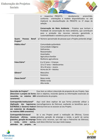 o respectivo PROJETO,           devidamente  preenchido,
                                    conforme orientações e modelo disponibilizados no site
                                    implicará na desclassificação do PROJETO na 1ª etapa de
                                    seleção.

                                    Conservação do Meio Ambiente - Projetos que tenham a
                                    finalidade de conservação do meio ambiente, que contribuam
                                    para a proteção dos recursos naturais, garantindo a
                                    sustentabilidade e existência para as futuras gerações.
     Quant. Pessoas     Benef    c/ Número aproximado de pessoas que o Projeto pretende atingir.
     Projeto*
     Público Alvo*                  Comunidade quilombola
                                    Comunidade indígena
                                    Deficientes
                                    Reassentados
                                    Assentados
                                    Agricultura familiar
                                    Mulheres agricultoras
     Faixa Etária*                  6 a 12 anos – Crianças
                                    13 a 17 anos – Adolescentes
                                    18 a 24 anos – Jovens
                                    Acima de 24 – Adultos
     Gênero*                        Masculino
                                    Feminino
     Classe Social*                 Baixa renda
                                    Média renda
                                    Alta renda



Descrição do Projeto*         Esse item se refere à descrição da proposta do seu Projeto. Seja
(Descrever o projeto de forma claro e objetivo, incluindo apenas as informações essenciais ao
resumida, no máximo 600 entendimento do projeto.
caracteres)
Contrapartida Institucional* Aqui você deve explicar de que forma pretende utilizar a
(Aplicação das logomarcas marca/logomarca da Eletrosul, avaliando os benefícios que a
ELETROSUL e Governo Federal Eletrosul terá ao se associar ao seu Projeto.
em materiais de divulgação,
no máximo 3000 caracteres)
Contrapartida Estrutural        Se o seu Projeto prevê a realização de Oficinas, Cursos
(Eventuais oficinas, cursos     gratuitos, geração de emprego e renda, a partir de outras
gratuitos, geração de emprego   fontes e/ou recursos, que não seja o Patrocínio da Eletrosul,
e renda, entre outros,          você deve informar isso aqui neste espaço.
advindos do projeto, no
 