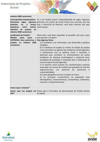 máximo 3000 caracteres)
Contrapartida Compensatória    Se o seu Projeto prevê a disponibilização de vagas, ingressos
(Eventuais vagas, ingressos    gratuitos, etc a partir de outras fontes e/ou recursos, que não
gratuitos   ou    a   preços   seja o Patrocínio da Eletrosul, você deve informar isso aqui
populares,    entre  outros,   neste espaço.
advindos do projeto, no
máximo 3000 caracteres)
Justificativa do Projeto*     Neste item, você deve responder às questões: por que e para
(Razões      pelas    quais a que executar o Projeto?
ELETROSUL deve patrocinar o Veja algumas Dicas:
projeto, no máximo 1000          a) O problema a ser enfrentado, suas dimensões e públicos
caracteres)                      atingidos;
                                 b) A relevância do projeto (o motivo da eleição do projeto
                                 como prioritário na agenda dos problemas locais/regionais;
                                 o alinhamento com as políticas locais e nacionais; o
                                 potencial para contribuir no enfrentamento de outros
                                 problemas de interesse local/regional; o potencial como
                                 paradigma de qualidade e inspiração para a elaboração de
                                 outros projetos locais/regionais);
                                 c) O impacto social previsto (as transformações positivas
                                 esperadas, em termos de melhoria da qualidade de vida dos
                                 segmentos-alvo, seu potencial de autonomia e
                                 sustentabilidade);
                                 d) A área geográfica em que o projeto se insere;
                                 e) As principais características da população local
                                 (demográficas, socioeconômicas, sociopolíticas, ambientais,
                                 culturais e comportamentais).

Anexe aqui o estatuto*
Anexe aqui seu projeto em Anexe aqui o Formulário de Apresentação do Projeto (Anexo
PDF*                      do Edital)
 
