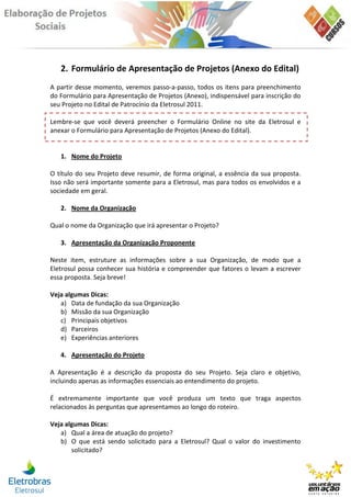 2. Formulário de Apresentação de Projetos (Anexo do Edital)
A partir desse momento, veremos passo-a-passo, todos os itens para preenchimento
do Formulário para Apresentação de Projetos (Anexo), indispensável para inscrição do
seu Projeto no Edital de Patrocínio da Eletrosul 2011.

Lembre-se que você deverá preencher o Formulário Online no site da Eletrosul e
anexar o Formulário para Apresentação de Projetos (Anexo do Edital).


   1. Nome do Projeto

O título do seu Projeto deve resumir, de forma original, a essência da sua proposta.
Isso não será importante somente para a Eletrosul, mas para todos os envolvidos e a
sociedade em geral.

   2. Nome da Organização

Qual o nome da Organização que irá apresentar o Projeto?

   3. Apresentação da Organização Proponente

Neste item, estruture as informações sobre a sua Organização, de modo que a
Eletrosul possa conhecer sua história e compreender que fatores o levam a escrever
essa proposta. Seja breve!

Veja algumas Dicas:
   a) Data de fundação da sua Organização
   b) Missão da sua Organização
   c) Principais objetivos
   d) Parceiros
   e) Experiências anteriores

   4. Apresentação do Projeto

A Apresentação é a descrição da proposta do seu Projeto. Seja claro e objetivo,
incluindo apenas as informações essenciais ao entendimento do projeto.

É extremamente importante que você produza um texto que traga aspectos
relacionados às perguntas que apresentamos ao longo do roteiro.

Veja algumas Dicas:
   a) Qual a área de atuação do projeto?
   b) O que está sendo solicitado para a Eletrosul? Qual o valor do investimento
       solicitado?
 