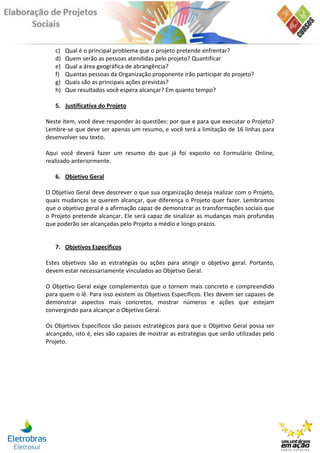 c)   Qual é o principal problema que o projeto pretende enfrentar?
   d)   Quem serão as pessoas atendidas pelo projeto? Quantificar
   e)   Qual a área geográfica de abrangência?
   f)   Quantas pessoas da Organização proponente irão participar do projeto?
   g)   Quais são as principais ações previstas?
   h)   Que resultados você espera alcançar? Em quanto tempo?

   5. Justificativa do Projeto

Neste item, você deve responder às questões: por que e para que executar o Projeto?
Lembre-se que deve ser apenas um resumo, e você terá a limitação de 16 linhas para
desenvolver seu texto.

Aqui você deverá fazer um resumo do que já foi exposto no Formulário Online,
realizado anteriormente.

   6. Objetivo Geral

O Objetivo Geral deve descrever o que sua organização deseja realizar com o Projeto,
quais mudanças se querem alcançar, que diferença o Projeto quer fazer. Lembramos
que o objetivo geral é a afirmação capaz de demonstrar as transformações sociais que
o Projeto pretende alcançar. Ele será capaz de sinalizar as mudanças mais profundas
que poderão ser alcançadas pelo Projeto a médio e longo prazos.


   7. Objetivos Específicos

Estes objetivos são as estratégias ou ações para atingir o objetivo geral. Portanto,
devem estar necessariamente vinculados ao Objetivo Geral.

O Objetivo Geral exige complementos que o tornem mais concreto e compreendido
para quem o lê. Para isso existem os Objetivos Específicos. Eles devem ser capazes de
demonstrar aspectos mais concretos, mostrar números e ações que estejam
convergindo para alcançar o Objetivo Geral.

Os Objetivos Específicos são passos estratégicos para que o Objetivo Geral possa ser
alcançado, isto é, eles são capazes de mostrar as estratégias que serão utilizadas pelo
Projeto.
 