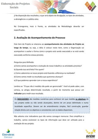 j) Na disposição dos resultados, o que será objeto de divulgação, os tipos de atividades,
a abrangência e o público alvo.


No Cronograma, mais à frente, as atividades da Metodologia deverão ser
especificadas.


2. Avaliação de Acompanhamento do Processo

Este item do Projeto se relaciona ao acompanhamento das atividades do Projeto ao
longo do tempo, ou seja, a idéia é colocar neste item, como a Organização vai
acompanhar e avaliar a forma como o projeto está sendo executado e se está sendo
executado conforme estava previsto.


Perguntas para Reflexão:
a) Como vamos acompanhar a evolução do nosso trabalho e as atividades previstas?
b) Quando isso será feito? Por quem?
c) Como saberemos se nosso projeto está fazendo a diferença na realidade?
d) Como vamos medir os resultados que queremos alcançar?
e) O que podemos aprender com a nossa experiência?

Lembre-se: “O que não é medido não pode ser gerenciado”. Você só pode saber, com
certeza, se atingiu determinado resultado, a partir do momento que possui um
indicador para medir esse resultado.

Os INDICADORES são medidas numéricas para conhecer em que medida os objetivos do
seu projeto estão ou não sendo alcançados, dentro de um prazo delimitado e numa
localidade específica. Devem ser de entendimento simples, fácil construção, guardar
relação direta com os objetivos e consistentes com os dados disponíveis.


Não adianta criar indicadores que não vamos conseguir mensurar. Para simplificar o
trabalho, vamos esclarecer os tipos de informação que deve ser utilizada para a
avaliação do seu projeto:
 