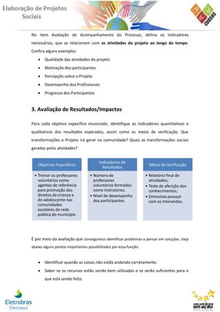 No item Avaliação de Acompanhamento do Processo, defina os indicadores
necessários, que se relacionem com as atividades do projeto ao longo do tempo.
Confira alguns exemplos:
      Qualidade das atividades do projeto
      Motivação dos participantes
      Percepção sobre o Projeto
      Desempenho dos Profissionais
      Progresso dos Participantes


3. Avaliação de Resultados/Impactos

Para cada objetivo específico enunciado, identifique os indicadores quantitativos e
qualitativos dos resultados esperados, assim como os meios de verificação. Que
transformações o Projeto irá gerar na comunidade? Quais as transformações sociais
geradas pelas atividades?


                                        Indicadores de
   Objetivos Específicos                                             Meios de Verificação
                                          Resultados
 • Treinar os professores         • Número de                      • Relatório final de
   voluntários como                 professores                      atividades;
   agentes de referência            voluntários formados           • Teste de aferição dos
   para promoção dos                como instrutores;                conhecimentos;
   direitos da criança e          • Nível de desempenho            • Entrevista pessoal
   do adolescente nas               dos participantes.               com os treinandos.
   comunidades
   escolares da rede
   pública do município.




É por meio da avaliação que conseguimos identificar problemas e pensar em soluções. Veja
abaixo alguns pontos importantes possibilitados por essa função:


      Identificar quando as coisas não estão andando corretamente.
      Saber se os recursos estão sendo bem utilizados e se serão suficientes para o
       que está sendo feito.
 