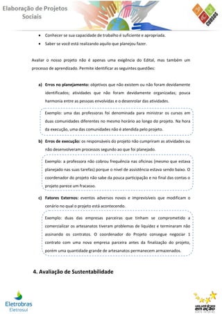    Conhecer se sua capacidade de trabalho é suficiente e apropriada.
      Saber se você está realizando aquilo que planejou fazer.


Avaliar o nosso projeto não é apenas uma exigência do Edital, mas também um
processo de aprendizado. Permite identificar as seguintes questões:


   a) Erros no planejamento: objetivos que não existem ou não foram devidamente
       identificados; atividades que não foram devidamente organizadas; pouca
       harmonia entre as pessoas envolvidas e o desenrolar das atividades.

       Exemplo: uma das professoras foi denominada para ministrar os cursos em
       duas comunidades diferentes no mesmo horário ao longo do projeto. Na hora
       da execução, uma das comunidades não é atendida pelo projeto.

   b) Erros de execução: os responsáveis do projeto não cumpriram as atividades ou
       não desenvolveram processos segundo ao que foi planejado.

       Exemplo: a professora não cobrou frequência nas oficinas (mesmo que estava
       planejado nas suas tarefas) porque o nível de assistência estava sendo baixo. O
       coordenador do projeto não sabe da pouca participação e no final das contas o
       projeto parece um fracasso.

   c) Fatores Externos: eventos adversos novos e imprevisíveis que modificam o
       cenário no qual o projeto está acontecendo.

       Exemplo: duas das empresas parceiras que tinham se comprometido a
       comercializar os artesanatos tiveram problemas de liquidez e terminaram não
       assinando os contratos. O coordenador do Projeto consegue negociar 1
       contrato com uma nova empresa parceira antes da finalização do projeto,
       porém uma quantidade grande de artesanatos permanecem armazenados.



4. Avaliação de Sustentabilidade
 