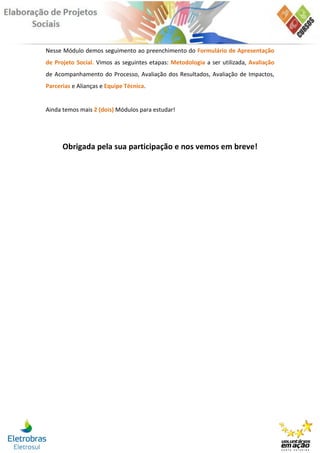 Nesse Módulo demos seguimento ao preenchimento do Formulário de Apresentação
de Projeto Social. Vimos as seguintes etapas: Metodologia a ser utilizada, Avaliação
de Acompanhamento do Processo, Avaliação dos Resultados, Avaliação de Impactos,
Parcerias e Alianças e Equipe Técnica.


Ainda temos mais 2 (dois) Módulos para estudar!




      Obrigada pela sua participação e nos vemos em breve!
 