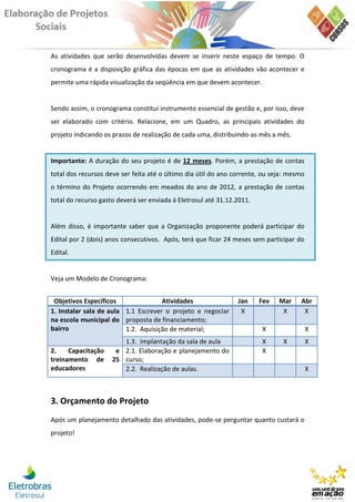 As atividades que serão desenvolvidas devem se inserir neste espaço de tempo. O
cronograma é a disposição gráfica das épocas em que as atividades vão acontecer e
permite uma rápida visualização da seqüência em que devem acontecer.


Sendo assim, o cronograma constitui instrumento essencial de gestão e, por isso, deve
ser elaborado com critério. Relacione, em um Quadro, as principais atividades do
projeto indicando os prazos de realização de cada uma, distribuindo-as mês a mês.


Importante: A duração do seu projeto é de 12 meses. Porém, a prestação de contas
total dos recursos deve ser feita até o último dia útil do ano corrente, ou seja: mesmo
o término do Projeto ocorrendo em meados do ano de 2012, a prestação de contas
total do recurso gasto deverá ser enviada à Eletrosul até 31.12.2011.


Além disso, é importante saber que a Organização proponente poderá participar do
Edital por 2 (dois) anos consecutivos. Após, terá que ficar 24 meses sem participar do
Edital.


Veja um Modelo de Cronograma:


 Objetivos Específicos               Atividades                 Jan     Fev   Mar    Abr
1. Instalar sala de aula 1.1 Escrever o projeto e negociar       X             X      X
na escola municipal do proposta de financiamento;
bairro                   1.2. Aquisição de material;                    X                 X
                        1.3. Implantação da sala de aula                X      X          X
2.    Capacitação     e 2.1. Elaboração e planejamento do               X
treinamento de       25 curso;
educadores              2.2. Realização de aulas.                                         X



3. Orçamento do Projeto
Após um planejamento detalhado das atividades, pode-se perguntar quanto custará o
projeto!
 