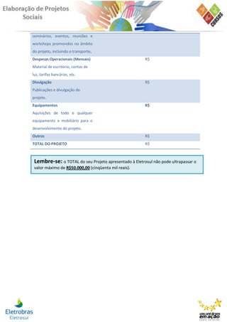 seminários, eventos, reuniões e
workshops promovidos no âmbito
do projeto, incluindo o transporte.
Despesas Operacionais (Mensais)                        R$
Material de escritório, contas de
luz, tarifas bancárias, etc.
Divulgação                                             R$
Publicações e divulgação do
projeto.
Equipamentos                                           R$
Aquisições de todo e qualquer
equipamento e mobiliário para o
desenvolvimento do projeto.
Outros                                                 R$
TOTAL DO PROJETO                                       R$



 Lembre-se: o TOTAL do seu Projeto apresentado à Eletrosul não pode ultrapassar o
 valor máximo de R$50.000,00 (cinqüenta mil reais).
 