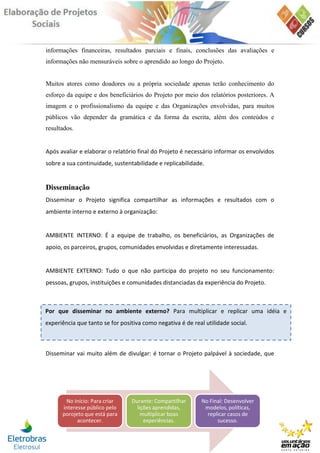informações financeiras, resultados parciais e finais, conclusões das avaliações e
informações não mensuráveis sobre o aprendido ao longo do Projeto.


Muitos atores como doadores ou a própria sociedade apenas terão conhecimento do
esforço da equipe e dos beneficiários do Projeto por meio dos relatórios posteriores. A
imagem e o profissionalismo da equipe e das Organizações envolvidas, para muitos
públicos vão depender da gramática e da forma da escrita, além dos conteúdos e
resultados.


Após avaliar e elaborar o relatório final do Projeto é necessário informar os envolvidos
sobre a sua continuidade, sustentabilidade e replicabilidade.


Disseminação
Disseminar o Projeto significa compartilhar as informações e resultados com o
ambiente interno e externo à organização:


AMBIENTE INTERNO: É a equipe de trabalho, os beneficiários, as Organizações de
apoio, os parceiros, grupos, comunidades envolvidas e diretamente interessadas.


AMBIENTE EXTERNO: Tudo o que não participa do projeto no seu funcionamento:
pessoas, grupos, instituições e comunidades distanciadas da experiência do Projeto.



Por que disseminar no ambiente externo? Para multiplicar e replicar uma idéia e
experiência que tanto se for positiva como negativa é de real utilidade social.



Disseminar vai muito além de divulgar: é tornar o Projeto palpável à sociedade, que




       No Início: Para criar     Durante: Compartilhar       No Final: Desenvolver
      interesse público pelo       lições aprendidas,         modelos, políticas,
      porojeto que está para         multiplicar boas          replicar casos de
            acontecer.                experiências.                sucesso.
 