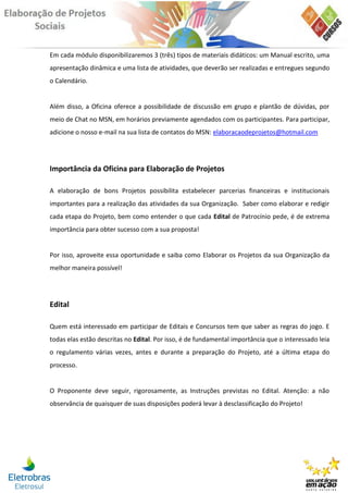 Em cada módulo disponibilizaremos 3 (três) tipos de materiais didáticos: um Manual escrito, uma
apresentação dinâmica e uma lista de atividades, que deverão ser realizadas e entregues segundo
o Calendário.


Além disso, a Oficina oferece a possibilidade de discussão em grupo e plantão de dúvidas, por
meio de Chat no MSN, em horários previamente agendados com os participantes. Para participar,
adicione o nosso e-mail na sua lista de contatos do MSN: elaboracaodeprojetos@hotmail.com




Importância da Oficina para Elaboração de Projetos

A elaboração de bons Projetos possibilita estabelecer parcerias financeiras e institucionais
importantes para a realização das atividades da sua Organização. Saber como elaborar e redigir
cada etapa do Projeto, bem como entender o que cada Edital de Patrocínio pede, é de extrema
importância para obter sucesso com a sua proposta!


Por isso, aproveite essa oportunidade e saiba como Elaborar os Projetos da sua Organização da
melhor maneira possível!




Edital

Quem está interessado em participar de Editais e Concursos tem que saber as regras do jogo. E
todas elas estão descritas no Edital. Por isso, é de fundamental importância que o interessado leia
o regulamento várias vezes, antes e durante a preparação do Projeto, até a última etapa do
processo.


O Proponente deve seguir, rigorosamente, as Instruções previstas no Edital. Atenção: a não
observância de quaisquer de suas disposições poderá levar à desclassificação do Projeto!
 