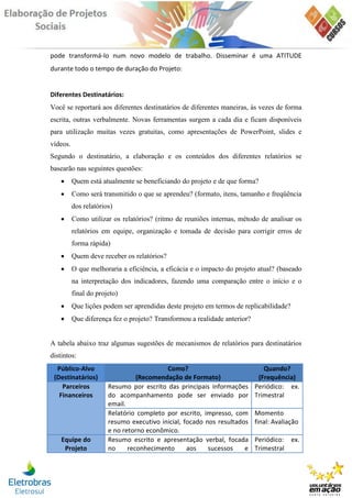 pode transformá-lo num novo modelo de trabalho. Disseminar é uma ATITUDE
durante todo o tempo de duração do Projeto:


Diferentes Destinatários:
Você se reportará aos diferentes destinatários de diferentes maneiras, às vezes de forma
escrita, outras verbalmente. Novas ferramentas surgem a cada dia e ficam disponíveis
para utilização muitas vezes gratuitas, como apresentações de PowerPoint, slides e
vídeos.
Segundo o destinatário, a elaboração e os conteúdos dos diferentes relatórios se
basearão nas seguintes questões:
         Quem está atualmente se beneficiando do projeto e de que forma?
         Como será transmitido o que se aprendeu? (formato, itens, tamanho e freqüência
          dos relatórios)
         Como utilizar os relatórios? (ritmo de reuniões internas, método de analisar os
          relatórios em equipe, organização e tomada de decisão para corrigir erros de
          forma rápida)
         Quem deve receber os relatórios?
         O que melhoraria a eficiência, a eficácia e o impacto do projeto atual? (baseado
          na interpretação dos indicadores, fazendo uma comparação entre o início e o
          final do projeto)
         Que lições podem ser aprendidas deste projeto em termos de replicabilidade?
         Que diferença fez o projeto? Transformou a realidade anterior?


A tabela abaixo traz algumas sugestões de mecanismos de relatórios para destinatários
distintos:
  Público-Alvo                            Como?                               Quando?
 (Destinatários)                 (Recomendação de Formato)                  (Frequência)
    Parceiros          Resumo por escrito das principais informações       Periódico: ex.
   Financeiros         do acompanhamento pode ser enviado por              Trimestral
                       email.
                       Relatório completo por escrito, impresso, com       Momento
                       resumo executivo inicial, focado nos resultados     final: Avaliação
                       e no retorno econômico.
    Equipe do          Resumo escrito e apresentação verbal, focada        Periódico: ex.
     Projeto           no     reconhecimento      aos    sucessos    e     Trimestral
 