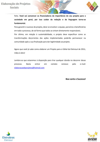 feito. Você vai convencer os financiadores da importância do seu projeto para a
sociedade em geral, por isso cuidar da redação e da linguagem torna-se
fundamental.
Para garantir o sucesso do projeto, deve-se envolver a equipe, parceiros e beneficiários
em todo o processo, de tal forma que todos se sintam diretamente responsáveis.
Por último, em relação à sustentabilidade, o projeto deve especificar como as
transformações decorrentes das ações implementadas poderão permanecer na
comunidade após a sua finalização para dar legitimidade ao projeto.


Agora que você já sabe como elaborar um Projeto para o Edital da Eletrosul de 2011,
mãos à obra!


Lembre-se que estaremos à disposição para tirar qualquer dúvida no decorrer desse
processo.      Basta     entrar     em       contato      conosco      pelo      e-mail:
elaboracaodeprojetos@hotmail.com




                                                               Boa sorte e Sucesso!
 