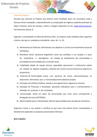 Antes de Começar:
Perceba que somente os Projetos que tenham como finalidade atuar nos municípios onde a
Eletrosul tenha instalações, empreendimento ou prospecções de negócios, poderão participar do
Edital. Portanto, antes de começar, confira a listagem disponível no site: www.eletrosul.gov.br,
link Patrocínio (Anexo 1)


Segundo o contemplado no Edital da Eletrosul 2011, os projetos serão avaliados pelos seguintes
critérios, aos que os avaliadores concederão notas de 1 a 10:


   1) Alinhamento às Diretrizes: Alinhamento aos objetivos e ao foco do Investimento Social da
       ELETROSUL.
   2) Relevância Social: apresenta diagnóstico social que justifique a sua atuação e o grau
       de   importância     e   abrangência   em relação ao atendimento das necessidades e
       prioridades da comunidade para a inclusão social .
   3) Viabilidade: dispõe de equipe técnica, capacidade operacional e institucional viáveis
       em relação ao objetivo proposto, contando com outros recursos financeiros próprios ou
       de parceiros.
   4) Potencial de Continuidade: contar com parcerias de outros setores/empresas ou
       desenvolve alternativas para a manutenção/continuidade do projeto.
   5) Interação com Políticas Públicas: atende a uma agenda local, regional ou nacional.
   6) Avaliação de Processos e Resultados: apresenta indicadores para o monitoramento e
       avaliação do processo e dos resultados;
   7) Comunicação: prevê um plano de comunicação que inclui como contrapartida a
       divulgação da marca ELETROSUL.
   8) Oportunidades para o Voluntariado: oferece oportunidades para atuação de voluntários.


Sugerimos revisar o seu projeto e certificar-se que esses oito pontos foram contemplados e
devidamente explicados na proposta apresentada à Eletrosul.


Bom trabalho!
 