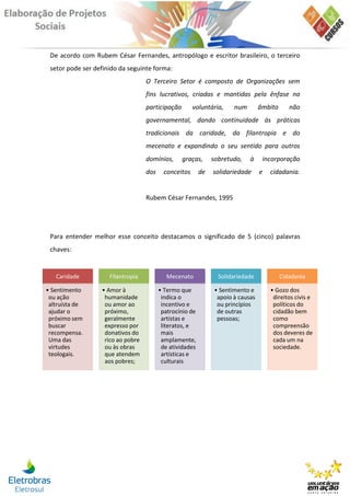 De acordo com Rubem César Fernandes, antropólogo e escritor brasileiro, o terceiro
 setor pode ser definido da seguinte forma:
                                   O Terceiro Setor é composto de Organizações sem
                                   fins lucrativos, criadas e mantidas pela ênfase na
                                   participação        voluntária,     num        âmbito      não
                                   governamental, dando continuidade às práticas
                                   tradicionais da caridade, da filantropia e do
                                   mecenato e expandindo o seu sentido para outros
                                   domínios,      graças,      sobretudo,    à     incorporação
                                   dos     conceitos      de   solidariedade      e   cidadania.


                                   Rubem César Fernandes, 1995




 Para entender melhor esse conceito destacamos o significado de 5 (cinco) palavras
 chaves:


   Caridade          Filantropia            Mecenato             Solidariedade             Cidadania

• Sentimento      • Amor à               • Termo que            • Sentimento e        • Gozo dos
 ou ação           humanidade             indica o               apoio à causas        direitos civis e
 altruísta de      ou amor ao             incentivo e            ou princípios         políticos do
 ajudar o          próximo,               patrocínio de          de outras             cidadão bem
 próximo sem       geralmente             artistas e             pessoas;              como
 buscar            expresso por           literatos, e                                 compreensão
 recompensa.       donativos do           mais                                         dos deveres de
 Uma das           rico ao pobre          amplamente,                                  cada um na
 virtudes          ou às obras            de atividades                                sociedade.
 teologais.        que atendem            artísticas e
                   aos pobres;            culturais
 