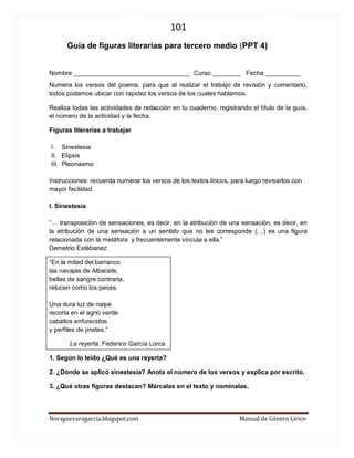 101 
Noraguevaragarcia.blogspot.com Manual de Género Lírico 
Guía de figuras literarias para tercero medio (PPT 4) 
Nombre _________________________________ Curso ________ Fecha __________ 
Numera los versos del poema, para que al realizar el trabajo de revisión y comentario, todos podamos ubicar con rapidez los versos de los cuales hablamos. 
Realiza todas las actividades de redacción en tu cuaderno, registrando el título de la guía, el número de la actividad y la fecha. 
Figuras literarias a trabajar 
I. Sinestesia 
II. Elipsis 
III. Pleonasmo 
Instrucciones: recuerda numerar los versos de los textos líricos, para luego revisarlos con mayor facilidad. 
I. Sinestesia 
“… transposición de sensaciones, es decir, en la atribución de una sensación, es decir, en la atribución de una sensación a un sentido que no les corresponde (…) es una figura relacionada con la metáfora y frecuentemente vincula a ella.” Demetrio Estébanez 
“En la mitad del barranco las navajas de Albacete, bellas de sangre contraria, relucen como los peces. Una dura luz de naipe recorta en el agrio verde caballos enfurecidos y perfiles de jinetes.” 
La reyerta. Federico García Lorca 
1. Según lo leído ¿Qué es una reyerta? 
2. ¿Dónde se aplicó sinestesia? Anota el número de los versos y explica por escrito. 
3. ¿Qué otras figuras destacan? Márcalas en el texto y nomínalas. 
 