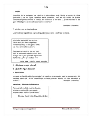 102 
Noraguevaragarcia.blogspot.com Manual de Género Lírico 
I. Elipsis 
“Consiste en la supresión de palabras o expresiones que, desde el punto de vista gramatical y de la lógica, deberían estar presentes, pero sin las cuales se puede comprender perfectamente el sentido del enunciado o del texto (…) este recurso es de gran utilidad parea evitar reiteraciones innecesarias.” 
Demetrio Estébanez 
El asíndeton es un tipo de elipsis. 
La omisión de la palabra o expresión puede recuperarse a partir del contexto. 
“Asomaba a sus ojos una lágrima y a mi labio una frase de perdón; habló el orgullo y se enjugó su llanto, y la frase en mis labios expiró. Yo voy por un camino; ella, por otro; pero, al pensar en nuestro mutuo amor, yo digo aún: -¿Por qué callé aquel día? Y ella dirá: -¿Por qué no lloré yo?” 
Rima XXX, Gustavo Adolfo Bécquer 
1. ¿Dónde se empleó elipsis? 
2. ¿Qué otra figura destaca? 
II. Pleonasmo 
“consiste en la utilización (o repetición) de palabras innecesarias para la comprensión del mensaje, pero que, en un determinado contexto pueden aportar un valor expresivo y estético.” Demetrio Estébanez 
Identifica y destaca el pleonasmo 
“Temprano levantó la muerte el vuelo, temprano madrugó la madrugada, temprano está rodando por el suelo.” 
Elegía a Ramón Sijé. Miguel Hernández 
 