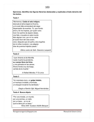 103 
Noraguevaragarcia.blogspot.com Manual de Género Lírico 
Ejercicios. Identifica las figuras literarias destacadas y explícalas al lado derecho del los textos. 
Texto 1 
“Moriremos. Caído el velo indigno, desnuda el alma bajará al Averno, y el crudo fallo enmendará del ciego dispensador de eventos. Tú, que hondo amor y fe me inspiras, por quien vano furor me oprime de áspero deseo, vive feliz, si puede en este mundo feliz alguien vivir. por mí no vierte el suave licor del vaso avaro Jove, después que el sueño y los engaños de mi niñez murieron. Los alegres días de juventud rápidos pasan.” 
Último canto de Safo. Giacomo Leopardi 
Texto 2 
“Juan Antonio el de Montilla rueda muerto la pendiente, su cuerpo lleno de lirios y una granada en las sienes. Ahora monta cruz de fuego, carreta de la muerte.” 
A Rafael Méndez. F G Lorca 
Texto 3 
“Un manotazo duro, un golpe helado, un hachazo invisible y homicida, un empujón brutal te ha derribado.” 
Elegía a Ramón Sijé. Miguel Hernández 
Texto 4 Busca elipsis 
“Por una mirada, un mundo; 
por una sonrisa, un cielo; 
por un beso... yo no sé 
qué te diera por un beso.” 
Rima XXII. Gustavo Adolfo Bécquer 
 