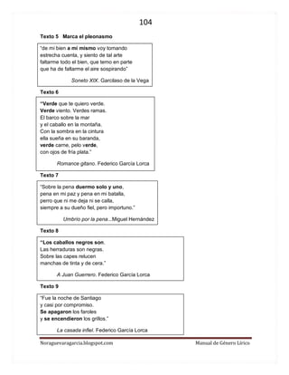 104 
Noraguevaragarcia.blogspot.com Manual de Género Lírico 
Texto 5 Marca el pleonasmo 
“de mi bien a mí mismo voy tomando estrecha cuenta, y siento de tal arte faltarme todo el bien, que temo en parte que ha de faltarme el aire sospirando” 
Soneto XIX. Garcilaso de la Vega 
Texto 6 
“Verde que te quiero verde. Verde viento. Verdes ramas. El barco sobre la mar y el caballo en la montaña. Con la sombra en la cintura ella sueña en su baranda, verde carne, pelo verde, con ojos de fría plata.” 
Romance gitano. Federico García Lorca 
Texto 7 
“Sobre la pena duermo solo y uno, pena en mi paz y pena en mi batalla, perro que ni me deja ni se calla, siempre a su dueño fiel, pero importuno.” 
Umbrío por la pena...Miguel Hernández 
Texto 8 
“Los caballos negros son. Las herraduras son negras. Sobre las capes relucen manchas de tinta y de cera.” 
A Juan Guerrero. Federico García Lorca 
Texto 9 
“Fue la noche de Santiago y casi por compromiso. Se apagaron los faroles y se encendieron los grillos.” 
La casada infiel. Federico García Lorca  