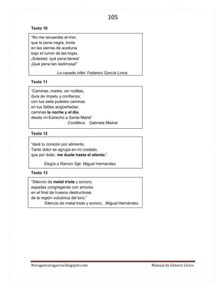 105 
Noraguevaragarcia.blogspot.com Manual de Género Lírico 
Texto 10 
“No me recuerdes el mar, que la pena negra, brota en las sierras de aceituna bajo el rumor de las hojas. ¡Soledad, qué pena tienes! ¡Qué pena tan lastimosa!” 
La casada infiel. Federico García Lorca 
Texto 11 
“Caminas, madre, sin rodillas, 
dura de ímpetu y confianza; 
con tus siete pueblos caminas 
en tus faldas acigüeñadas; 
caminas la noche y el día, 
desde mi Estrecho a Santa Marta” 
Cordillera. Gabriela Mistral 
Texto 12 
“daré tu corazón por alimento. Tanto dolor se agrupa en mi costado, que por doler, me duele hasta el aliento.” 
Elegía a Ramón Sijé. Miguel Hernández 
Texto 13 
“Silencio de metal triste y sonoro, 
espadas congregando con amores 
en el final de huesos destructores 
de la región volcánica del toro.” 
Silencio de metal triste y sonoro…Miguel Hernández 
 