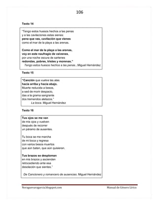 106 
Noraguevaragarcia.blogspot.com Manual de Género Lírico 
Texto 14 
“Tengo estos huesos hechos a las penas 
y a las cavilaciones estas sienes: 
pena que vas, cavilación que vienes 
como el mar de la playa a las arenas. 
Como el mar de la playa a las arenas, 
voy en este naufragio de vaivenes, 
por una noche oscura de sartenes 
redondas, pobres, tristes y morenas.” 
Tengo estos huesos hechos a las penas...Miguel Hernández 
Texto 15 
“Canción que vuelve las alas 
hacia arriba y hacia abajo. 
Muerte reducida a besos, 
a sed de morir despacio, 
das a la grama sangrante 
dos tremendos aletazos.” 
La boca. Miguel Hernández 
Texto 16 
Tus ojos se me van 
de mis ojos y vuelven 
después de recorrer 
un páramo de ausentes. 
Tu boca se me marcha 
de mi boca y regresa 
con varios besos muertos 
que aún baten, que aún quisieran. 
Tus brazos se desploman 
en mis brazos y ascienden 
retrocediendo ante esa 
desolación que sientes.” 
De Cancionero y romancero de ausencias. Miguel Hernández 
 