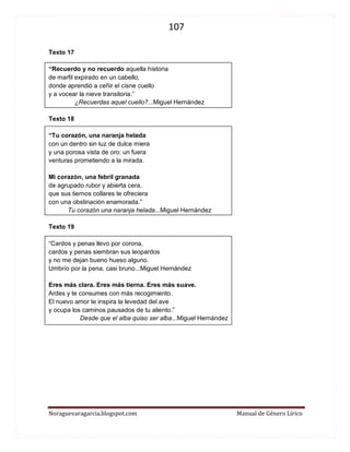 107 
Noraguevaragarcia.blogspot.com Manual de Género Lírico 
Texto 17 
“Recuerdo y no recuerdo aquella historia 
de marfil expirado en un cabello, 
donde aprendió a ceñir el cisne cuello 
y a vocear la nieve transitoria.” 
¿Recuerdas aquel cuello?...Miguel Hernández 
Texto 18 
“Tu corazón, una naranja helada 
con un dentro sin luz de dulce miera 
y una porosa vista de oro: un fuera 
venturas prometiendo a la mirada. 
Mi corazón, una febril granada 
de agrupado rubor y abierta cera, 
que sus tiernos collares te ofreciera 
con una obstinación enamorada.” 
Tu corazón una naranja helada...Miguel Hernández 
Texto 19 
“Cardos y penas llevo por corona, 
cardos y penas siembran sus leopardos 
y no me dejan bueno hueso alguno. 
Umbrío por la pena, casi bruno...Miguel Hernández 
Eres más clara. Eres más tierna. Eres más suave. 
Ardes y te consumes con más recogimiento. 
El nuevo amor te inspira la levedad del ave 
y ocupa los caminos pausados de tu aliento.” 
Desde que el alba quiso ser alba...Miguel Hernández 
 