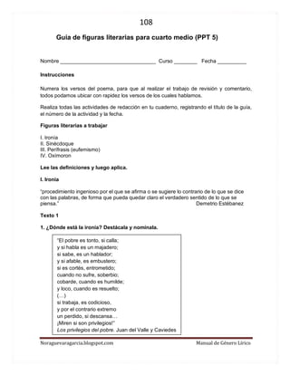 108 
Noraguevaragarcia.blogspot.com Manual de Género Lírico 
Guía de figuras literarias para cuarto medio (PPT 5) 
Nombre _________________________________ Curso ________ Fecha __________ 
Instrucciones 
Numera los versos del poema, para que al realizar el trabajo de revisión y comentario, todos podamos ubicar con rapidez los versos de los cuales hablamos. 
Realiza todas las actividades de redacción en tu cuaderno, registrando el título de la guía, el número de la actividad y la fecha. 
Figuras literarias a trabajar 
I. Ironía 
II. Sinécdoque 
III. Perífrasis (eufemismo) 
IV. Oxímoron 
Lee las definiciones y luego aplica. 
I. Ironía 
“procedimiento ingenioso por el que se afirma o se sugiere lo contrario de lo que se dice con las palabras, de forma que pueda quedar claro el verdadero sentido de lo que se piensa.” Demetrio Estébanez 
Texto 1 
1. ¿Dónde está la ironía? Destácala y nomínala. 
“El pobre es tonto, si calla; 
y si habla es un majadero; 
si sabe, es un hablador; 
y si afable, es embustero; 
si es cortés, entrometido; 
cuando no sufre, soberbio; 
cobarde, cuando es humilde; 
y loco, cuando es resuelto; 
(…) 
si trabaja, es codicioso, 
y por el contrario extremo 
un perdido, si descansa… 
¡Miren si son privilegios!” 
Los privilegios del pobre. Juan del Valle y Caviedes  