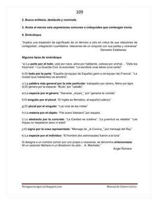 109 
Noraguevaragarcia.blogspot.com Manual de Género Lírico 
2. Busca antítesis, destácala y nomínala. 
3. Anota al menos seis expresiones comunes o coloquiales que contengan ironía. 
II. Sinécdoque 
“Implica una traslación de significado de un término a otro en virtud de sus relaciones de contigüidad...integración cuantitativa: relaciones de un conjunto con sus partes y viceversa” Demetrio Estébanez 
Algunos tipos de sinécdoque 
“a) La parte por el todo: vela por nave, alma por habitante, cabeza por animal… “Odia los tricornios” = La Guardia Civil, la autoridad. “Le escribiré unas letras (una carta)” b) El todo por la parte: “España (el equipo de España) ganó a (el equipo de) Francia”. “La ciudad (sus habitantes) se amotinó”. c) La palabra más general por la más particular: trabajador por obrero, felino por tigre. d) El género por la especie: “Bruto” por “caballo”. e) La especie por el género: “Ganarse _el pan_” por “ganarse la comida” f) El singular por el plural: “El inglés es flemático, el español colérico” g) El plural por el singular: “Los oros de las Indias” h) La materia por el objeto: “Fiel acero toledano” por espada. i) Lo abstracto por lo concreto: “La Caridad es sublime”. “La juventud es rebelde” “Las tropas no respetaron sexo ni edad” j) El signo por la cosa representada: “Mensaje de _la Corona_” por mensaje del Rey” k) La especie por el individuo: “El hombre (los astronautas) fueron a la luna” Si designa a un nombre común por uno propio o viceversa, se denomina antonomasia: Ni un seductor Mañara ni un Bradomín he sido… A. Machado.” Ángel Romera  