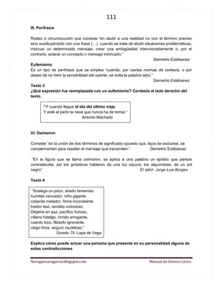 111 
Noraguevaragarcia.blogspot.com Manual de Género Lírico 
III. Perífrasis 
Rodeo o circunlocución que consiste “en aludir a una realidad no con el término preciso sino sustituyéndolo con una frase (…) cuando se trata de eludir situaciones problemáticas, insinuar un determinado mensaje, crear una ambigüedad intencionadamente o, por el contrario, aclarar un concepto o mensaje intrincado.” 
Demetrio Estébanez 
Eufemismo 
Es un tipo de perífrasis que se emplea “cuando, por ciertas normas de cortesía, o por deseo de no herir la sensibilidad del oyente, se evita la palabra tabú.” 
Demetrio Estébanez 
Texto 3 
¿Qué expresión fue reemplazada con un eufemismo? Contesta al lado derecho del texto. 
“Y cuando llegue el día del último viaje, 
Y esté al partir la nave que nunca ha de tornar.” 
Antonio Machado 
VI. Oxímoron 
Consiste “en la unión de dos términos de significado opuesto que, lejos de excluirse, se complementan para resaltar el mensaje que transmiten.” Demetrio Estébanez 
“En la figura que se llama oxímoron, se aplica a una palabra un epíteto que parece contradecirla; así los gnósticos hablaron de una luz oscura; los alquimistas, de un sol negro” El zahir. Jorge Luis Borges 
Texto 4 
“Sosiega un poco, airado temeroso humilde vencedor, niño gigante cobarde matador, firme inconstante traidor leal, rendido victorioso. Déjame en paz, pacífico furioso, villano hidalgo, tímido arrogante, cuerdo loco, filósofo ignorante, ciego lince, seguro cauteloso.” 
Soneto 79. Lope de Vega 
Explica cómo puede actuar una persona que presente en su personalidad alguna de estas contradicciones 
 