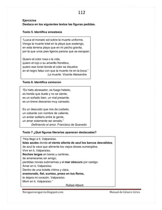 112 
Noraguevaragarcia.blogspot.com Manual de Género Lírico 
Ejercicios 
Destaca en los siguientes textos las figuras pedidas. 
Texto 5. Identifica sinestesia 
“Luzca el morado sol sobre la muerte uniforme. Venga la muerte total en la playa que sostengo, en esta terrena playa que en mi pecho gravita, por la que unos pies ligeros parece que se escapan. Quiero el color rosa o la vida, quiero el rojo o su amarillo frenético, quiero ese túnel donde el color se disuelve en el negro falaz con que la muerte ríe en la boca.” 
La muerte. Vicente Aleixandre 
Texto 6. Identifica oxímoron 
“Es hielo abrasador, es fuego helado, es herida que duele y no se siente, es un soñado bien, un mal presente, es un breve descanso muy cansado. 
Es un descuido que nos da cuidado, un cobarde con nombre de valiente, un andar solitario entre la gente, un amar solamente ser amado.” 
Definiendo el amor. Francisco de Quevedo 
Texto 7 ¿Qué figuras literarias aparecen destacadas? 
“Hoy llego a ti, Valparaíso. Islas azules donde el viento alienta de azul los barcos desvalidos; de azul la vaca que alimenta los viejos dioses sumergidos. Vivir en ti, Valparaíso. Noches largas en bares y cantinas, de amaneceres sin amigo; perdidas novias submarinas y el mar obscuro por castigo. Amar en ti, Valparaíso. Dentro de una botella íntima y clara, enamorado, fiel, sumiso, preso en tus flores, te dejara mi corazón, Valparaíso. Morir en ti, Valparaíso.” 
Rafael Alberti  