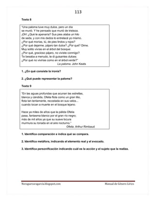 113 
Noraguevaragarcia.blogspot.com Manual de Género Lírico 
Texto 8 
“Una paloma tuve muy dulce, pero un día se murió. Y he pensado que murió de tristeza. ¡Oh! ¿Qué le apenaría? Sus pies ataba un hilo de seda, y con mis dedos lo entrelacé yo mismo. ¿Por qué morías, tú, de pies lindos y rojos? ¿Por qué dejarme, pájaro tan dulce? ¿Por qué? Dime. Muy solito vivías en el árbol del bosque: ¿Por qué, gracioso pájaro, no viviste conmigo? Te besaba a menudo, te di guisantes dulces: ¿Por qué no vivirías como en el árbol verde?” 
La paloma. John Keats 
1. ¿En qué consiste la ironía? 
2. ¿Qué puede representar la paloma? 
Texto 9 
“En las aguas profundas que acunan las estrellas, blanca y cándida, Ofelia flota como un gran lilio, flota tan lentamente, recostada en sus velos... cuando tocan a muerte en el bosque lejano. Hace ya miles de años que la pálida Ofelia pasa, fantasma blanco por el gran río negro; más de mil años ya que su suave locura murmura su tonada en el aire nocturno.” 
Ofelia. Arthur Rimbaud 
1. Identifica comparación e indica qué se compara. 
2. Identifica metáfora, indicando el elemento real y el evocado. 
3. Identifica personificación indicando cuál es la acción y el sujeto que la realiza. 
 