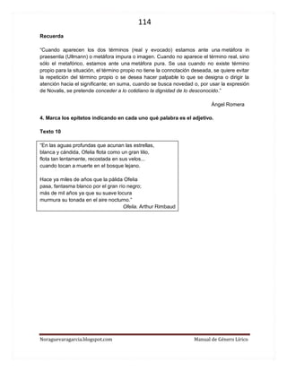114 
Noraguevaragarcia.blogspot.com Manual de Género Lírico 
Recuerda 
“Cuando aparecen los dos términos (real y evocado) estamos ante una metáfora in praesentia (Ullmann) o metáfora impura o imagen. Cuando no aparece el término real, sino sólo el metafórico, estamos ante una metáfora pura. Se usa cuando no existe término propio para la situación, el término propio no tiene la connotación deseada, se quiere evitar la repetición del término propio o se desea hacer palpable lo que se designa o dirigir la atención hacia el significante; en suma, cuando se busca novedad o, por usar la expresión de Novalis, se pretende conceder a lo cotidiano la dignidad de lo desconocido.” 
Ángel Romera 
4. Marca los epítetos indicando en cada uno qué palabra es el adjetivo. 
Texto 10 
“En las aguas profundas que acunan las estrellas, blanca y cándida, Ofelia flota como un gran lilio, flota tan lentamente, recostada en sus velos... cuando tocan a muerte en el bosque lejano. Hace ya miles de años que la pálida Ofelia pasa, fantasma blanco por el gran río negro; más de mil años ya que su suave locura murmura su tonada en el aire nocturno.” 
Ofelia. Arthur Rimbaud 
 