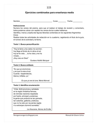 115 
Noraguevaragarcia.blogspot.com Manual de Género Lírico 
Ejercicios combinados para enseñanza media 
Nombre _________________________________ Curso ________ Fecha __________ 
Instrucciones 
Numera los versos del poema, para que al realizar el trabajo de revisión y comentario, todos podamos ubicar con rapidez los versos de los cuales hablamos. 
Identifica, marca y explica las figuras literarias contenidas en los siguientes fragmentos líricos 
Realiza todas las actividades de redacción en tu cuaderno, registrando el título de la guía, el número de la actividad y la fecha. 
Texto 1. Busca personificación 
“Hoy la tierra y los cielos me sonríen; 
hoy llega al fondo de mi alma el sol; 
hoy la he visto…, la he visto y me ha 
mirado… 
¡Hoy creo en Dios!” 
Gustavo Adolfo Bécquer 
Texto 2. Busca antítesis 
“Es que yo era la luna 
y es que tú eras el sol. 
Cuando resplandecías, 
blanca, brillaba, yo.” 
Es que yo era la luna. María Monvel 
Texto 3. Identifica enumeración 
“Chile, fértil provincia y señalada en la región Antártica famosa, de remotas naciones respetada por fuerte, principal y poderosa; la gente que produce es tan granada, tan soberbia, gallarda y belicosa, que no ha sido por rey jamás regida ni a extranjero dominio sometida.” 
La Araucana. Alonso de Ercilla  