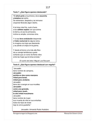 117 
Noraguevaragarcia.blogspot.com Manual de Género Lírico 
Texto 7. ¿Qué figura aparece destacada? 
“El árbol yerto a la primera y leve escarcha cristalina del otoño. Se estremece, despierta y se remueve creyendo florecido algún retoño. A la brisa más fría, cual si fuera a los cálidos soplos con que anima la tierra y el azul la primavera, inclina su amplia, rumorosa cima. Y si esa leve ondulación desprende el hielo nocturnal de alguna rama, lo imagina una hoja que desciende y se pierde a lo lejos en la grama. Y desde el tronco a la más alta fibra de su ramaje tembloroso queda soñando que un rumor de flores vibra entre las hojas que la brisa enreda.” 
El sueño del árbol. Miguel Luis Rocuant 
Texto 8. ¿Qué figura aparece destacad con negrita? 
“Jerusalén 
tiene nombre de campana, 
Jerusalén 
partida en dos como manzana 
mitad para Israel, 
mitad para Jordania. 
Jerusalén 
tiene olor a sangre en sus murallas 
Jerusalén 
como una granada, 
mitad para Javeh, 
la otra mitad musulmana 
Jerusalén 
tiene nombre de mujer; 
tuvo muerte de niña en sus entrañas: 
todos los hijos de Israel 
bajo la corva guadaña.” 
Jerusalén. Armando Rubio Huidobro  