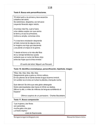 118 
Noraguevaragarcia.blogspot.com Manual de Género Lírico 
Texto 9. Busca seis personificaciones. 
“El árbol yerto a la primera y leve escarcha cristalina del otoño. Se estremece, despierta y se remueve creyendo florecido algún retoño. A la brisa más fría, cual si fuera a los cálidos soplos con que anima la tierra y el azul la primavera, inclina su amplia, rumorosa cima. Y si esa leve ondulación desprende el hielo nocturnal de alguna rama, lo imagina una hoja que desciende y se pierde a lo lejos en la grama. Y desde el tronco a la más alta fibra de su ramaje tembloroso queda soñando que un rumor de flores vibra entre las hojas que la brisa enreda.” 
El sueño del árbol. Miguel Luis Rocuant 
Texto 10. Identifica onomatopeya, personificación, hipérbole, imagen 
“Klop, klip, klop, klop, klip, klop. Desgranando gota a gota su rítmico sollozo, En los pilones de la fuente donde el agua duerme inmóvil, Un surtidor es el único en turbar la plácida y tranquila noche. Qué silencio! Se diría que este globo aletargado Sobre aterciopeladas olas hacia el infinito se desliza. Allá en lo alto, a miles de millones de lenguas acribillando el Espacio” 
Últimos suspiros de un parnasiano. Charles Baudelaire 
Texto 11. Busca comparación 
“Las mujeres y las flores 
son parecidas, 
mucha gala a los ojos 
y al tacto espina.” 
José de Espronceda  