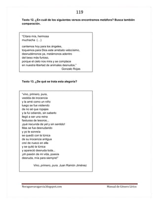 119 
Noraguevaragarcia.blogspot.com Manual de Género Lírico 
Texto 12. ¿En cuál de los siguientes versos encontramos metáfora? Busca también comparación. 
“Cítara mía, hermosa muchacha (…) 
cantemos hoy para los ángeles, toquemos para Dios este arrebato velocísimo, desnudémonos ya, metámonos adentro del beso más furioso, porque el cielo nos mira y se complace en nuestra libertad de animales desnudos.” Gonzalo Rojas 
Texto 13. ¿De qué se trata esta alegoría? 
“vino, primero, pura, 
vestida de inocencia 
y la amé como un niño 
luego se fue vistiendo 
de no sé que ropajes 
y la fui odiando, sin saberlo 
llegó a ser una reina 
fastuosa de tesoros... 
¡qué iracunda de yel y sin sentido! 
Mas se fue desnudando 
y yo le sonreía 
se quedó con la túnica 
de su inocencia antigua 
creí de nuevo en ella 
y se quitó la túnica 
y apareció desnuda toda... 
¡oh pasión de mi vida, poesía 
desnuda, mía para siempre!” 
Vino, primero, pura. Juan Ramón Jiménez 
 