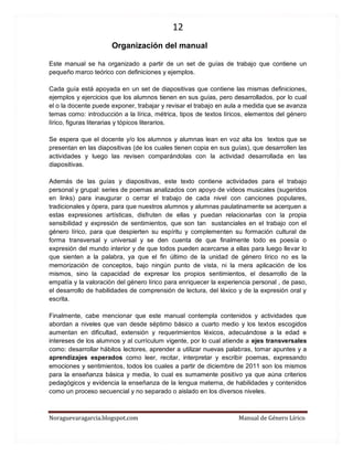 12 
Noraguevaragarcia.blogspot.com Manual de Género Lírico 
Organización del manual 
Este manual se ha organizado a partir de un set de guías de trabajo que contiene un pequeño marco teórico con definiciones y ejemplos. 
Cada guía está apoyada en un set de diapositivas que contiene las mismas definiciones, ejemplos y ejercicios que los alumnos tienen en sus guías, pero desarrollados, por lo cual el o la docente puede exponer, trabajar y revisar el trabajo en aula a medida que se avanza temas como: introducción a la lírica, métrica, tipos de textos líricos, elementos del género lírico, figuras literarias y tópicos literarios. 
Se espera que el docente y/o los alumnos y alumnas lean en voz alta los textos que se presentan en las diapositivas (de los cuales tienen copia en sus guías), que desarrollen las actividades y luego las revisen comparándolas con la actividad desarrollada en las diapositivas. 
Además de las guías y diapositivas, este texto contiene actividades para el trabajo personal y grupal: series de poemas analizados con apoyo de videos musicales (sugeridos en links) para inaugurar o cerrar el trabajo de cada nivel con canciones populares, tradicionales y ópera, para que nuestros alumnos y alumnas paulatinamente se acerquen a estas expresiones artísticas, disfruten de ellas y puedan relacionarlas con la propia sensibilidad y expresión de sentimientos, que son tan sustanciales en el trabajo con el género lírico, para que despierten su espíritu y complementen su formación cultural de forma transversal y universal y se den cuenta de que finalmente todo es poesía o expresión del mundo interior y de que todos pueden acercarse a ellas para luego llevar lo que sienten a la palabra, ya que el fin último de la unidad de género lírico no es la memorización de conceptos, bajo ningún punto de vista, ni la mera aplicación de los mismos, sino la capacidad de expresar los propios sentimientos, el desarrollo de la empatía y la valoración del género lírico para enriquecer la experiencia personal , de paso, el desarrollo de habilidades de comprensión de lectura, del léxico y de la expresión oral y escrita. 
Finalmente, cabe mencionar que este manual contempla contenidos y actividades que abordan a niveles que van desde séptimo básico a cuarto medio y los textos escogidos aumentan en dificultad, extensión y requerimientos léxicos, adecuándose a la edad e intereses de los alumnos y al currículum vigente, por lo cual atiende a ejes transversales como: desarrollar hábitos lectores, aprender a utilizar nuevas palabras, tomar apuntes y a aprendizajes esperados como leer, recitar, interpretar y escribir poemas, expresando emociones y sentimientos, todos los cuales a partir de diciembre de 2011 son los mismos para la enseñanza básica y media, lo cual es sumamente positivo ya que aúna criterios pedagógicos y evidencia la enseñanza de la lengua materna, de habilidades y contenidos como un proceso secuencial y no separado o aislado en los diversos niveles. 
 
