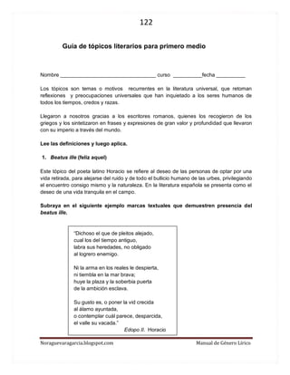 122 
Noraguevaragarcia.blogspot.com Manual de Género Lírico 
Guía de tópicos literarios para primero medio 
Nombre _________________________________ curso __________fecha __________ 
Los tópicos son temas o motivos recurrentes en la literatura universal, que retoman reflexiones y preocupaciones universales que han inquietado a los seres humanos de todos los tiempos, credos y razas. 
Llegaron a nosotros gracias a los escritores romanos, quienes los recogieron de los griegos y los sintetizaron en frases y expresiones de gran valor y profundidad que llevaron con su imperio a través del mundo. 
Lee las definiciones y luego aplica. 
1. Beatus ille (feliz aquel) 
Este tópico del poeta latino Horacio se refiere al deseo de las personas de optar por una vida retirada, para alejarse del ruido y de todo el bullicio humano de las urbes, privilegiando el encuentro consigo mismo y la naturaleza. En la literatura española se presenta como el deseo de una vida tranquila en el campo. 
Subraya en el siguiente ejemplo marcas textuales que demuestren presencia del beatus ille. 
“Dichoso el que de pleitos alejado, 
cual los del tiempo antiguo, 
labra sus heredades, no obligado 
al logrero enemigo. 
Ni la arma en los reales le despierta, 
ni tiembla en la mar brava; 
huye la plaza y la soberbia puerta 
de la ambición esclava. 
Su gusto es, o poner la vid crecida 
al álamo ayuntada, 
o contemplar cuál parece, desparcida, 
el valle su vacada.” 
Edopo II. Horacio  