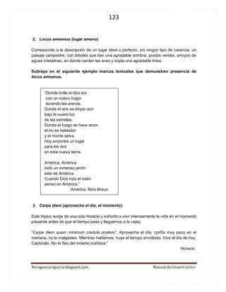 123 
Noraguevaragarcia.blogspot.com Manual de Género Lírico 
2. Locus amoenus (lugar ameno) 
Corresponde a la descripción de un lugar ideal o perfecto, sin ningún tipo de carencia: un paisaje campestre, con árboles que dan una agradable sombra, prados verdes, arroyos de aguas cristalinas, en donde cantan las aves y sopla una agradable brisa. 
Subraya en el siguiente ejemplo marcas textuales que demuestren presencia de locus amoenus. 
“Donde brilla el tibio sol 
con un nuevo fulgor 
dorando las arenas. 
Donde el aire es limpio aún 
bajo la suave luz 
de las estrellas. 
Donde el fuego se hace amor 
el río es hablador 
y el monte selva. 
Hoy encontré un lugar 
para los dos 
en esta nueva tierra. 
América, América 
todo un inmenso jardín 
esto es América. 
Cuando Dios hizo el edén 
pensó en América.” 
América. Nino Bravo 
3. Carpe diem (aprovecha el día, el momento) 
Este tópico surge de una oda Horacio y exhorta a vivir intensamente la vida en el momento presente antes de que el tiempo pase y lleguemos a la vejez. 
“Carpe diem quam minimum credula postero”, Aprovecha el día, confía muy poco en el mañana, no lo malgastes. Mientras hablamos, huye el tiempo envidioso. Vive el día de hoy. Captúralo. No te fíes del incierto mañana." 
Horacio 
 