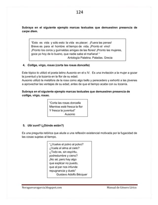 124 
Noraguevaragarcia.blogspot.com Manual de Género Lírico 
Subraya en el siguiente ejemplo marcas textuales que demuestren presencia de carpe diem. 
“Esto es vida y sólo esto: la vida es placer; ¡Fuera las penas! 
Breve es para el hombre el tiempo de vida. ¡Pronto el vino! ¡Pronto los coros y guirnaldas amigas de las flores! ¡Pronto las mujeres, goce yo hoy de lo bueno, que nadie sabe el mañana! “ 
Antología Palatina. Paladas. Grecia 
4. Collige, virgo, rosas (corta las rosas doncella) 
Este tópico lo utilizó el poeta latino Ausonio en el s IV. Es una invitación a la mujer a gozar la juventud y la lozanía en la flor de su edad. 
Ausonio utilizó la metáfora de la rosa como algo bello y perecedero y exhortó a las jóvenes a aprovechar las ventajas de su edad, antes de que el tiempo acabe con su lozanía. 
Subraya en el siguiente ejemplo marcas textuales que demuestren presencia de collige, virgo, rosas. 
“Corta las rosas doncella 
Mientras esté fresca la flor 
Y fresca la juventud” 
Ausonio 
5. Ubi sunt? (¿Dónde están?) 
Es una pregunta retórica que alude a una reflexión existencial motivada por la fugacidad de las cosas sujetas al tiempo. 
“¿Vuelve el polvo al polvo? 
¿Vuela el alma al cielo? 
¿Todo es, sin espíritu, 
podredumbre y cieno? 
¡No sé; pero hay algo 
que explicar no puedo, 
que al par nos infunde 
repugnancia y duelo” 
Gustavo Adolfo Bécquer 
 