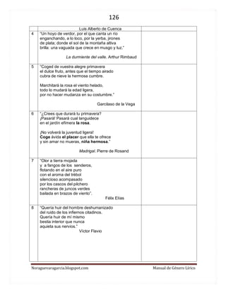 126 
Noraguevaragarcia.blogspot.com Manual de Género Lírico 
4 
“Un hoyo de verdor, por el que canta un río enganchando, a lo loco, por la yerba, jirones de plata; donde el sol de la montaña altiva brilla: una vaguada que crece en musgo y luz.” 
La durmiente del valle. Arthur Rimbaud 
5 
“Coged de vuestra alegre primavera el dulce fruto, antes que el tiempo airado cubra de nieve la hermosa cumbre. 
Marchitará la rosa el viento helado, todo lo mudará la edad ligera, por no hacer mudanza en su costumbre.” 
Garcilaso de la Vega 
6 
“¿Crees que durará tu primavera? ¡Pasará! Pasará cual languidece en el jardín efímera la rosa. ¡No volverá la juventud ligera! Coge ávida el placer que ella te ofrece y sin amar no mueras, niña hermosa.” 
Madrigal. Pierre de Rosand 
7 
“Olor a tierra mojada y a fangos de los senderos, flotando en el aire puro con el aroma del trébol silencioso acompasado por los cascos del pilchero rancheras de juncos verdes bailada en brazos de viento”. 
Félix Elías 
8 
“Quería huir del hombre deshumanizado del ruido de los infiernos citadinos. Quería huir de mí mismo bestia interior que nunca aquieta sus nervios.” 
Víctor Flavio 
 