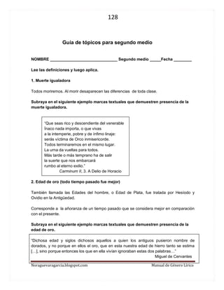 128 
Noraguevaragarcia.blogspot.com Manual de Género Lírico 
Guía de tópicos para segundo medio 
NOMBRE ______________________________ Segundo medio _____Fecha ________ 
Lee las definiciones y luego aplica. 
1. Muerte igualadora 
Todos moriremos. Al morir desaparecen las diferencias de toda clase. 
Subraya en el siguiente ejemplo marcas textuales que demuestren presencia de la muerte igualadora. 
“Que seas rico y descendiente del venerable Ínaco nada importa, o que vivas a la intemperie, pobre y de ínfimo linaje: serás víctima de Orco inmisericorde. Todos terminaremos en el mismo lugar. La urna da vueltas para todos. Más tarde o más temprano ha de salir la suerte que nos embarcará rumbo al eterno exilio.” 
Carminum II, 3. A Delio de Horacio 
2. Edad de oro (todo tiempo pasado fue mejor) 
También llamada las Edades del hombre, o Edad de Plata, fue tratada por Hesíodo y Ovidio en la Antigüedad. 
Corresponde a la añoranza de un tiempo pasado que se considera mejor en comparación con el presente. 
Subraya en el siguiente ejemplo marcas textuales que demuestren presencia de la edad de oro. 
“Dichosa edad y siglos dichosos aquellos a quien los antiguos pusieron nombre de dorados, y no porque en ellos el oro, que en esta nuestra edad de hierro tanto se estima […], sino porque entonces los que en ella vivían ignoraban estas dos palabras…” 
Miguel de Cervantes 
 