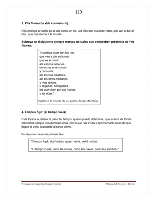 129 
Noraguevaragarcia.blogspot.com Manual de Género Lírico 
3. Vita flumen (la vida como un río) 
Nos entrega la visión de la vida como un río. Los ríos son nuestras vidas, que van a dar al mar, que representa a la muerte. 
Subraya en el siguiente ejemplo marcas textuales que demuestren presencia de vita flumen. 
“Nuestras vidas son los ríos 
que van a dar en la mar, 
que es el morir; 
allí van los señoríos 
derechos a se acabar 
y consumir; 
allí los ríos caudales, 
allí los otros medianos 
y más chicos, 
y llegados, son iguales 
los que viven por sus manos 
y los ricos.” 
Coplas a la muerte de su padre. Jorge Manrique 
4. Tempus fugit (el tiempo vuela) 
Este tópico se refiere al paso del tiempo, que no puede detenerse, que avanza de forma irremisible sin que nos demos cuenta, por lo que nos invita a aprovecharlo antes de que llegue la vejez (asociado al carpe diem). 
En algunos relojes de pédulo dice: 
“Tempus fugit, sicut nubes, quasi naves, velut umbra.” 
“El tiempo vuela, como las nubes, como las naves, como las sombras.” 
 