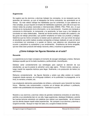 13 
Noraguevaragarcia.blogspot.com Manual de Género Lírico 
Sugerencias 
Se sugiere que los alumnos y alumnas trabajen los conceptos, no es necesario que los aprendan de memoria, ya que al trabajarlos de forma consciente, los aprenderán en el tiempo. Es más valioso trabajar las habilidades que los contenidos, lo que sabemos es más complejo, ya que requiere el empleo de habilidades superiores, pero ello es lo que nos indican todas las pruebas nacionales e internacionales (SIMCE, PSU, PISA, etc.), lo que importa es la manipulación de la información, no la memorización. Cuando uno manipula a conciencia la información, la comprende y la aprehende, la hace suya y los trabajos se convierten en retos intelectuales. Además así tendrá sentido el empleo del cuaderno y de las guías de trabajo personales, que podrán emplearse en todas sus pruebas y trabajos. Sabemos que los meros conceptos no bastan para la aplicación, sino que sirven de apoyo al estudiante que podrá realizar pruebas semejantes al trabajo realizado en aula sin temor a encontrase con sorpresas o a quedar en blanco, que sabemos son situaciones que ocurren y perjudican su autoestima y sus rendimientos. Enseñemos de forma amigable, que las notas sean producto del trabajo racional y ellos y nosotros lo agradeceremos. 
¿Cómo trabajar las figuras literarias en el aula? 
Recuerde 
La experiencia es la mejor consejera al momento de escoger estrategias y textos. Siempre destaque aquello que le ha dado resultados y perfecciónelo, diversifíquelo.. 
Debiese variar constantemente sus estrategias para capturar la atención de sus estudiantes, ya que la poesía la advierten como algo ajeno. Primero motive, acerque y luego inserte los aspectos teóricos para llegar, finalmente, a la producción de textos (no solo líricos). 
Refuerce constantemente las figuras literarias y aclare que ellas existen en nuestro imaginario desde siempre, en el lenguaje cotidiano, en la publicidad, la propaganda, en la lírica, la narrativa, el teatro, etc. 
Lea empleando elementos paraverbales de énfasis y entonación para transmitir los textos líricos. Mientras más comprometido y emotivo es el trabajo del profesor o profesora, existen más posibilidades de entusiasmar. Teatralice lo que lee. 
Muestre a sus alumnos y alumnas videos de grandes recitadores (incluidos en este libro), permita a sus estudiantes leer en voz alta, haga sugerencias, destaque fortalezas y premie las buenas lecturas sobretodo con palabras que realcen sus capacidades, de tal manera que los demás deseen repetir estas experiencias. No compare a sus alumnos y alumnas o surgirá la envidia. Busque lo mejor de cada uno y surgirá el deseo de leer.  