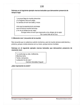 130 
Noraguevaragarcia.blogspot.com Manual de Género Lírico 
Subraya en el siguiente ejemplo marcas textuales que demuestren presencia de tempus fugit. 
“y aunque llega la muerte presurosa y tu fragante vida se te aleja, no sientas el morir tan bella y moza: 
mira que la experiencia te aconseja que es fortuna morirte hermosa y no ver el ultraje de ser vieja.” 
Escoge antes el morir que exponerte a los ultrajes de la vejez 
Sor Juana Inés de la Cruz 
5. Memento mori (recuerdo de la muerte) 
Nos recuerda que no sabemos cuándo moriremos, pero la muerte siempre está latente y próxima, porque a todos alcanza con su mano, porque somos mortales. 
Subraya en el siguiente ejemplo marcas textuales que demuestren presencia de memento mori. 
“La araña teje su tela, indiferente, Mientras tanto. Tarde o temprano, cualquiera ha de caer.” 
Carmen González Huguet 
¿Qué representa la araña? 
 