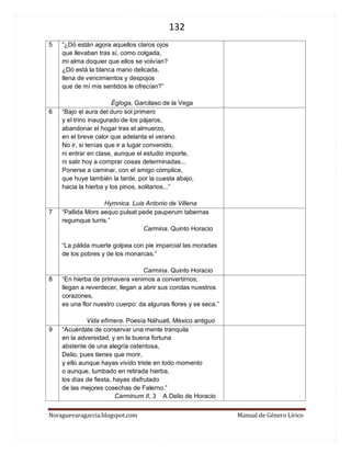 132 
Noraguevaragarcia.blogspot.com Manual de Género Lírico 
5 
“¿Dó están agora aquellos claros ojos 
que llevaban tras sí, como colgada, 
mi alma doquier que ellos se volvían? 
¿Dó está la blanca mano delicada, 
llena de vencimientos y despojos 
que de mí mis sentidos le ofrecían?” 
Égloga, Garcilaso de la Vega 
6 
“Bajo el aura del duro sol primero y el trino inaugurado de los pájaros, abandonar el hogar tras el almuerzo, en el breve calor que adelanta el verano. No ir, si tenías que ir a lugar convenido, ni entrar en clase, aunque el estudio importe, ni salir hoy a comprar cosas determinadas... Ponerse a caminar, con el amigo cómplice, que huye también la tarde, por la cuesta abajo, hacia la hierba y los pinos, solitarios...” 
Hymnica. Luis Antonio de Villena 
7 
“Pallida Mors aequo pulsat pede pauperum tabernas regumque turris.” 
Carmina. Quinto Horacio “La pálida muerte golpea con pie imparcial las moradas de los pobres y de los monarcas.” 
Carmina. Quinto Horacio 
8 
“En hierba de primavera venimos a convertirnos; 
llegan a reverdecer, llegan a abrir sus corolas nuestros corazones, 
es una flor nuestro cuerpo: da algunas flores y se seca.” 
Vida efímera. Poesía Náhuatl, México antiguo 
9 
“Acuérdate de conservar una mente tranquila en la adversidad, y en la buena fortuna abstente de una alegría ostentosa, Delio, pues tienes que morir, y ello aunque hayas vivido triste en todo momento o aunque, tumbado en retirada hierba, los días de fiesta, hayas disfrutado de las mejores cosechas de Falerno.” Carminum II, 3 A Delio de Horacio 
 